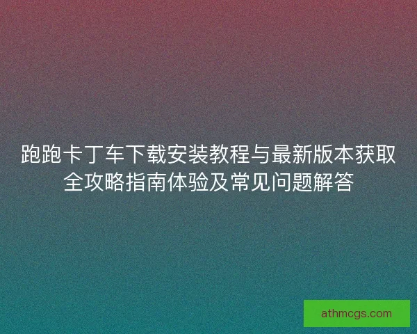跑跑卡丁车下载安装教程与最新版本获取全攻略指南体验及常见问题解答 跑跑卡丁车下载安装教程与最新版本获取全攻略指南体验及常见问题解答