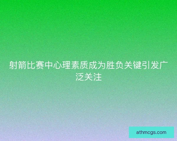 射箭比赛中心理素质成为胜负关键引发广泛关注 射箭比赛中心理素质成为胜负关键引发广泛关注