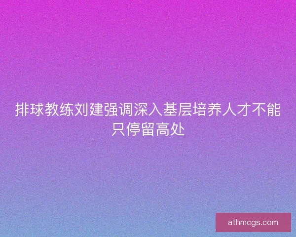 排球教练刘建强调深入基层培养人才不能只停留高处 排球教练刘建强调深入基层培养人才不能只停留高处