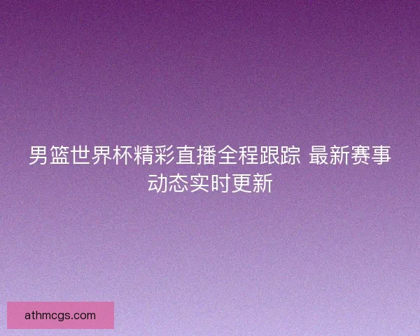 男篮世界杯精彩直播全程跟踪 最新赛事动态实时更新