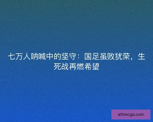 七万人呐喊中的坚守：国足虽败犹荣，生死战再燃希望