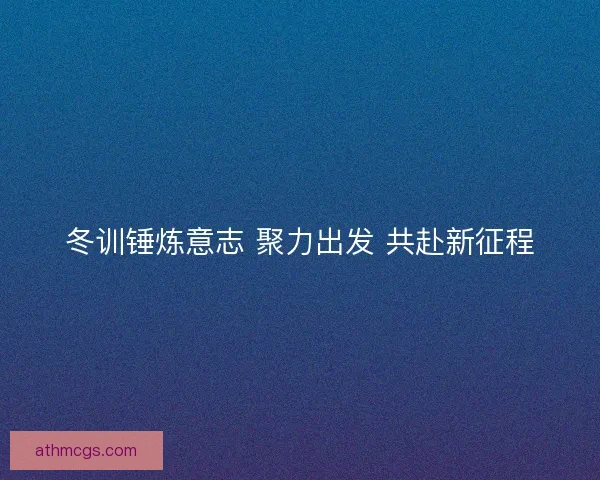 冬训锤炼意志 聚力出发 共赴新征程 冬训锤炼意志 聚力出发 共赴新征程
