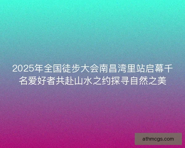2025年全国徒步大会南昌湾里站启幕千名爱好者共赴山水之约探寻自然之美 2025年全国徒步大会南昌湾里站启幕千名爱好者共赴山水之约探寻自然之美