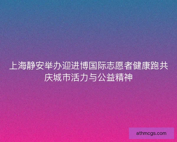 上海静安举办迎进博国际志愿者健康跑共庆城市活力与公益精神 上海静安举办迎进博国际志愿者健康跑共庆城市活力与公益精神