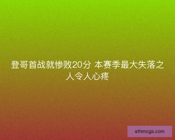 登哥首战就惨败20分 本赛季最大失落之人令人心疼 登哥首战就惨败20分 本赛季最大失落之人令人心疼