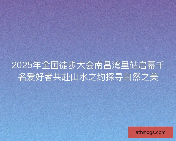2025年全国徒步大会南昌湾里站启幕千名爱好者共赴山水之约探寻自然之美