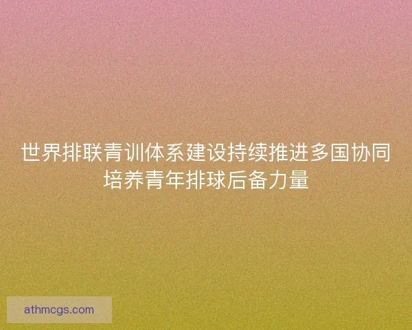世界排联青训体系建设持续推进多国协同培养青年排球后备力量