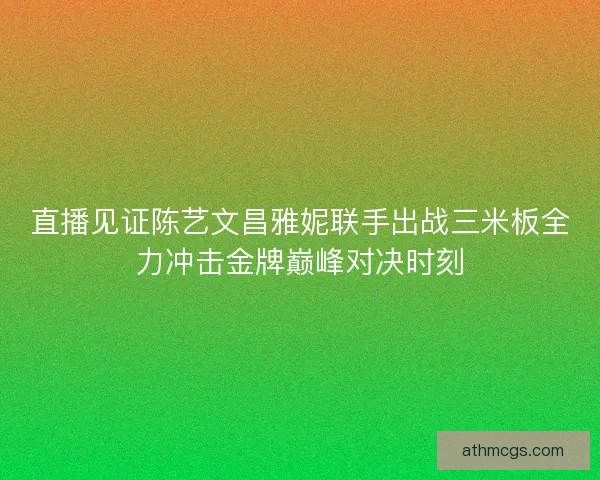 直播见证陈艺文昌雅妮联手出战三米板全力冲击金牌巅峰对决时刻