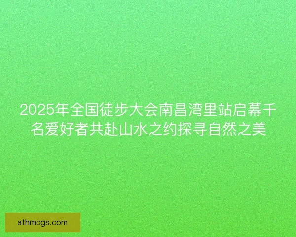 2025年全国徒步大会南昌湾里站启幕千名爱好者共赴山水之约探寻自然之美 2025年全国徒步大会南昌湾里站启幕千名爱好者共赴山水之约探寻自然之美