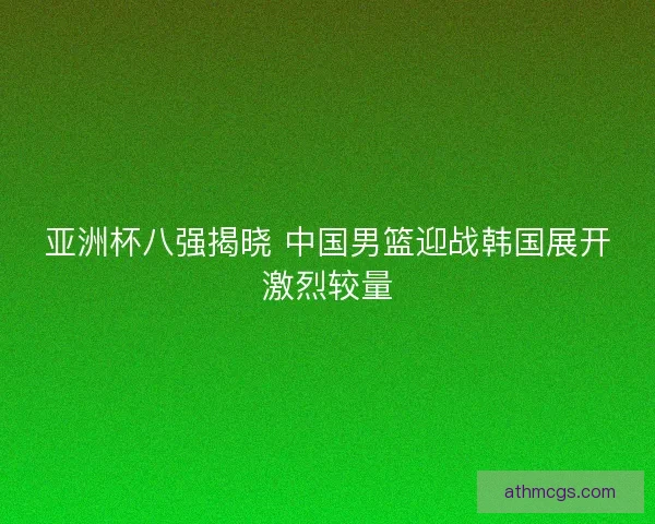 亚洲杯八强揭晓 中国男篮迎战韩国展开激烈较量 亚洲杯八强揭晓 中国男篮迎战韩国展开激烈较量