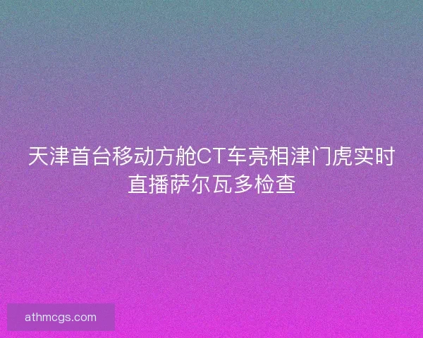天津首台移动方舱CT车亮相津门虎实时直播萨尔瓦多检查 天津首台移动方舱CT车亮相津门虎实时直播萨尔瓦多检查