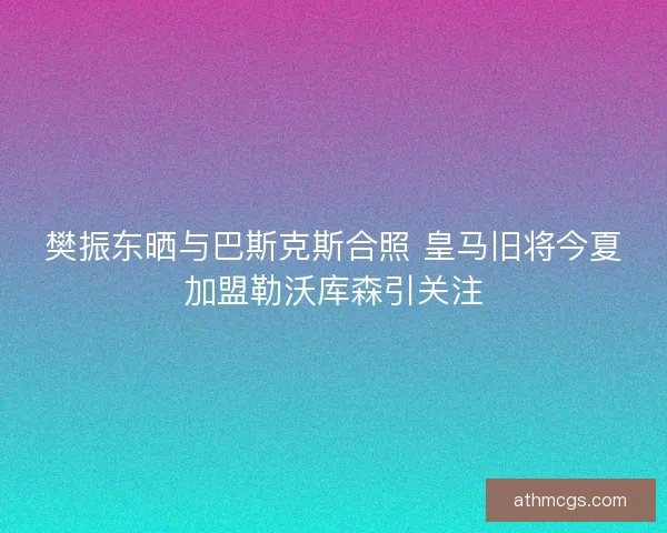 樊振东晒与巴斯克斯合照 皇马旧将今夏加盟勒沃库森引关注 樊振东晒与巴斯克斯合照 皇马旧将今夏加盟勒沃库森引关注