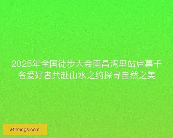 2025年全国徒步大会南昌湾里站启幕千名爱好者共赴山水之约探寻自然之美 2025年全国徒步大会南昌湾里站启幕千名爱好者共赴山水之约探寻自然之美