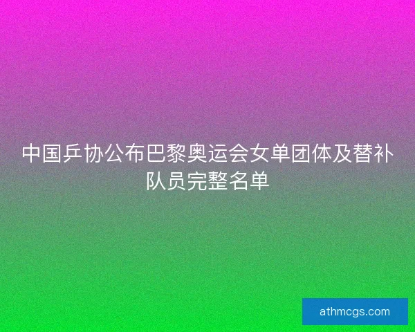 中国乒协公布巴黎奥运会女单团体及替补队员完整名单 中国乒协公布巴黎奥运会女单团体及替补队员完整名单
