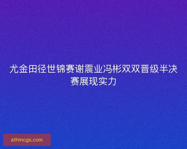 尤金田径世锦赛谢震业冯彬双双晋级半决赛展现实力 尤金田径世锦赛谢震业冯彬双双晋级半决赛展现实力