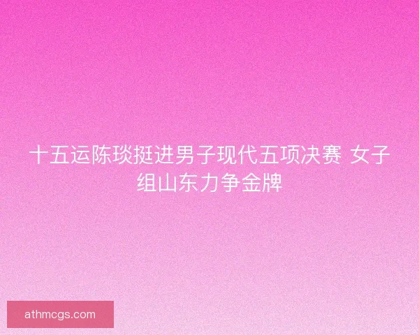 十五运陈琰挺进男子现代五项决赛 女子组山东力争金牌
