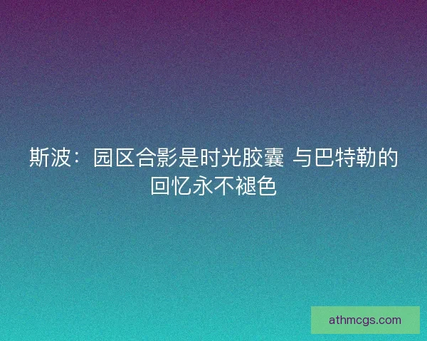斯波:园区合影是时光胶囊 与巴特勒的回忆永不褪色 斯波:园区合影是时光胶囊 与巴特勒的回忆永不褪色